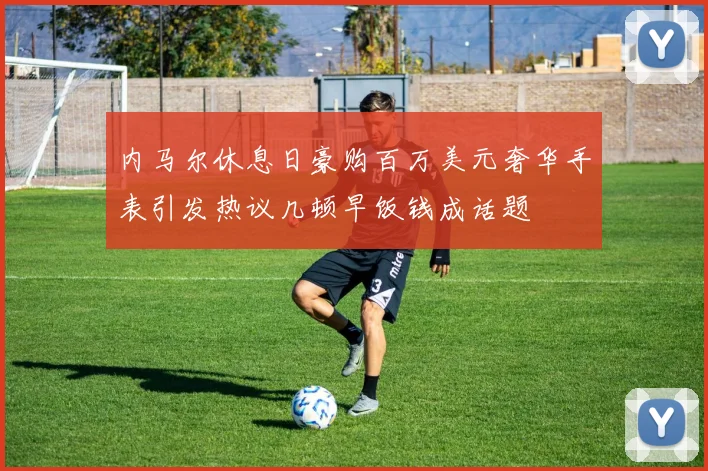 内马尔休息日豪购百万美元奢华手表引发热议几顿早饭钱成话题