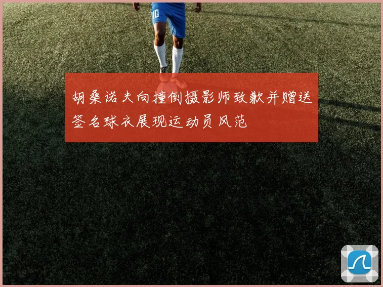 胡桑诺夫向撞倒摄影师致歉并赠送签名球衣展现运动员风范