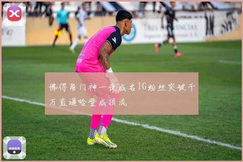 佛得角门神一夜成名IG粉丝突破千万直逼哈登成顶流