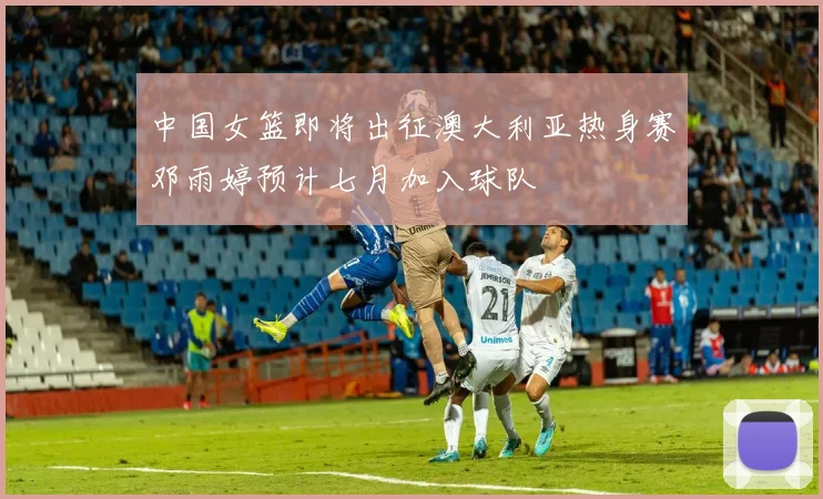 中国女篮即将出征澳大利亚热身赛邓雨婷预计七月加入球队