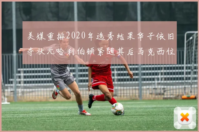 美媒重排2020年选秀结果华子依旧夺状元哈利伯顿紧随其后马克西位列探花