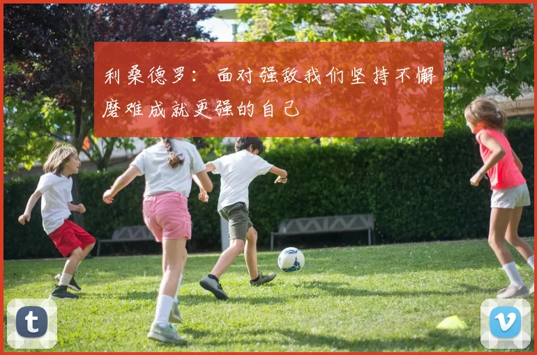 利桑德罗：面对强敌我们坚持不懈磨难成就更强的自己