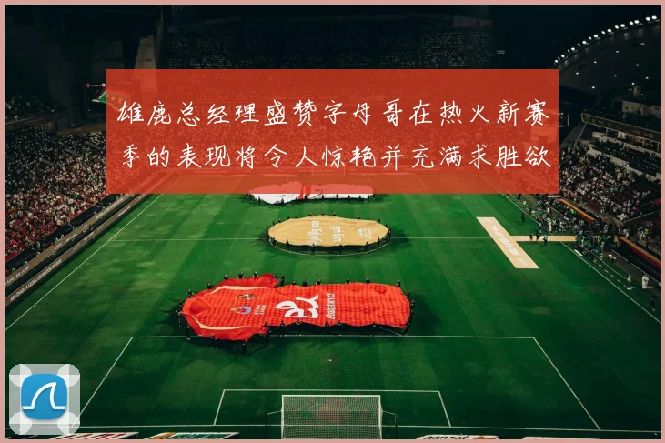 雄鹿总经理盛赞字母哥在热火新赛季的表现将令人惊艳并充满求胜欲