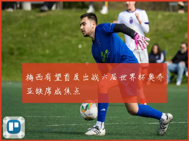 梅西有望首度出战六届世界杯奥乔亚缺席成焦点