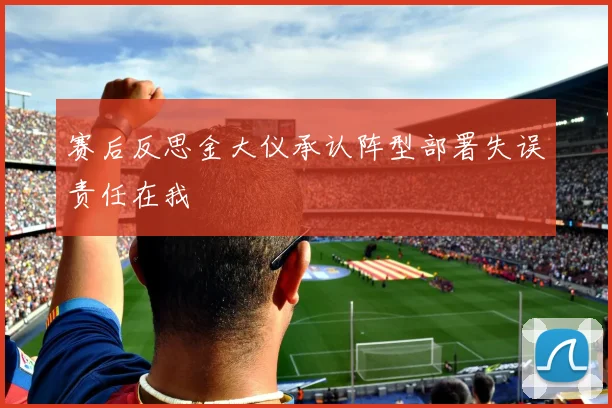 赛后反思金大仪承认阵型部署失误责任在我