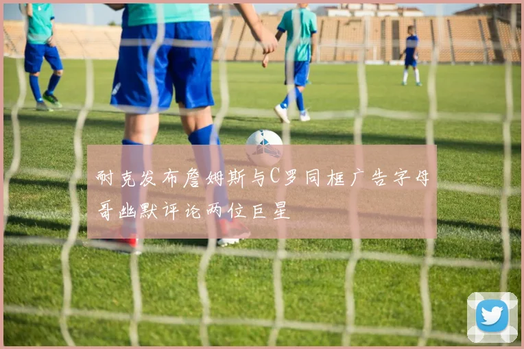 耐克发布詹姆斯与C罗同框广告字母哥幽默评论两位巨星