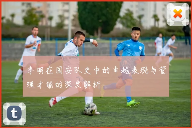 李明在国安队史中的卓越表现与管理才能的深度解析