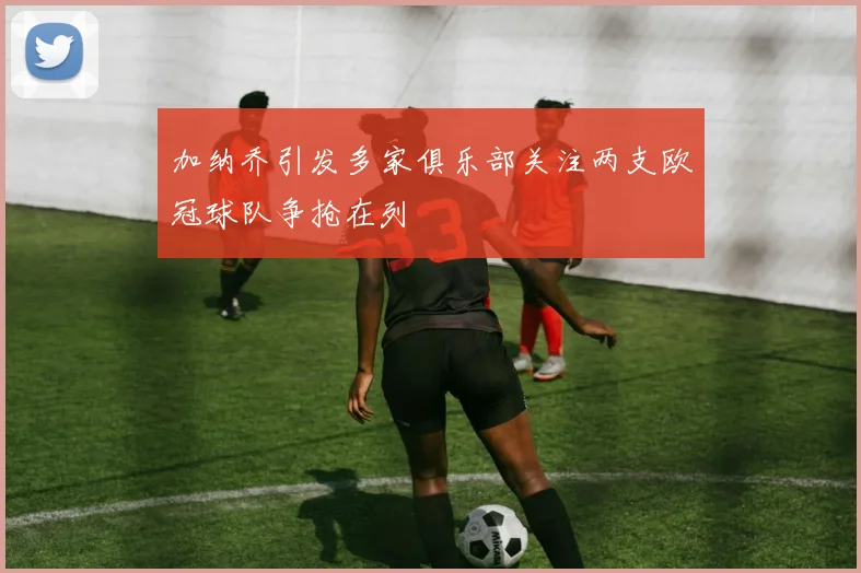 加纳乔引发多家俱乐部关注两支欧冠球队争抢在列