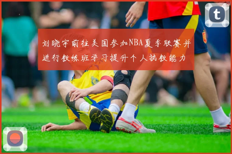 刘晓宇前往美国参加NBA夏季联赛并进行教练班学习提升个人执教能力