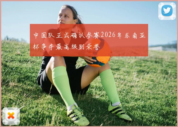 中国队正式确认参赛2026年东南亚杯争夺最高级别荣誉