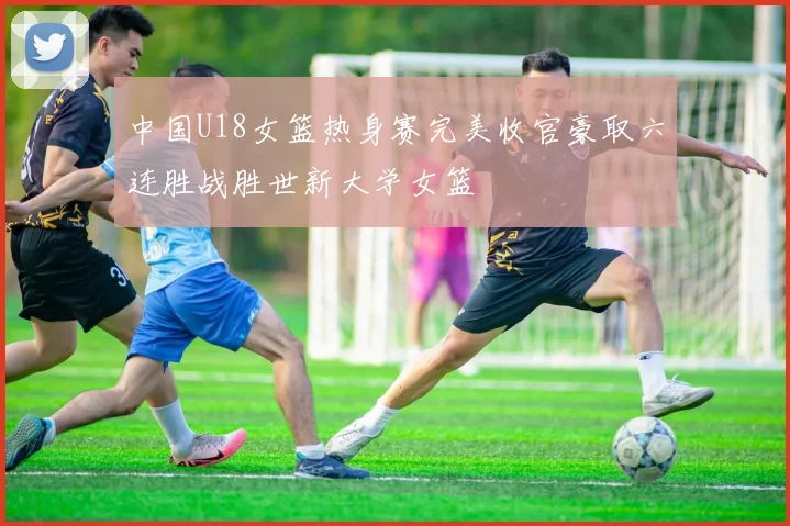 中国U18女篮热身赛完美收官豪取六连胜战胜世新大学女篮