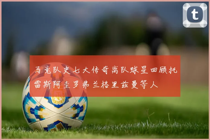 马竞队史七大传奇离队球星回顾托雷斯阿圭罗弗兰格里兹曼等人