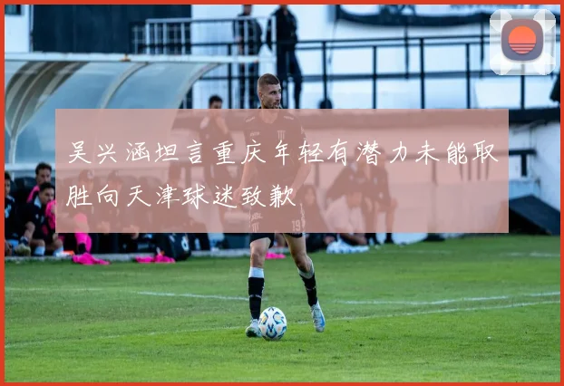 吴兴涵坦言重庆年轻有潜力未能取胜向天津球迷致歉