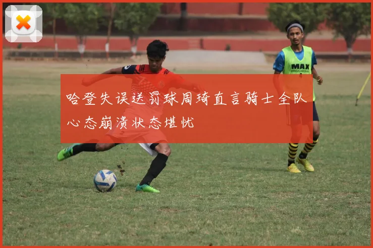 哈登失误送罚球周琦直言骑士全队心态崩溃状态堪忧