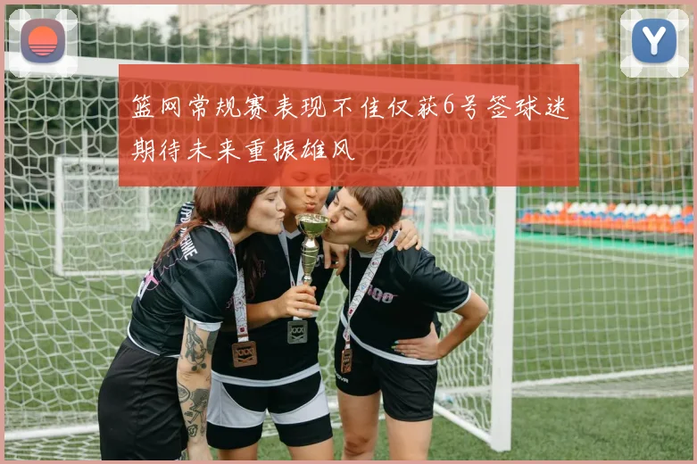 篮网常规赛表现不佳仅获6号签球迷期待未来重振雄风