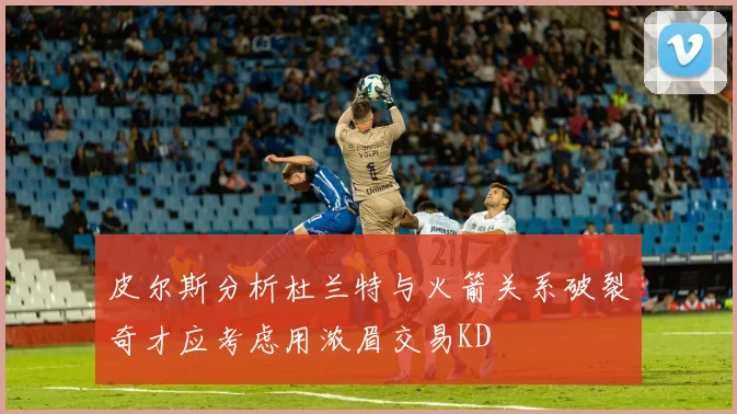 皮尔斯分析杜兰特与火箭关系破裂奇才应考虑用浓眉交易KD