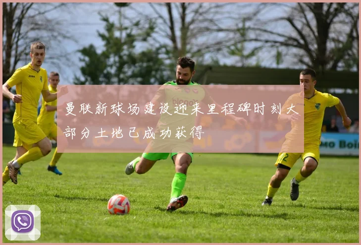 曼联新球场建设迎来里程碑时刻大部分土地已成功获得