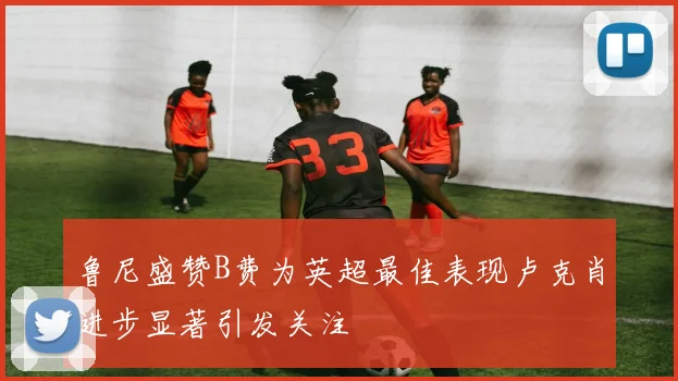 鲁尼盛赞B费为英超最佳表现卢克肖进步显著引发关注