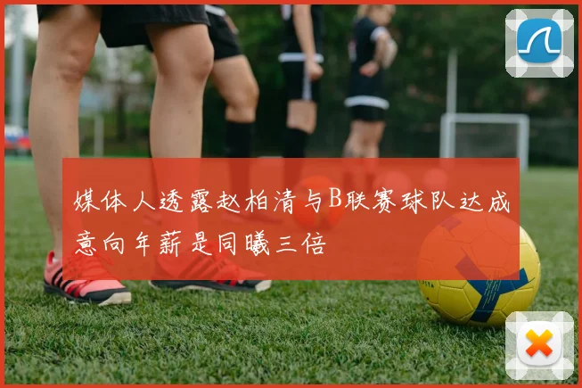 媒体人透露赵柏清与B联赛球队达成意向年薪是同曦三倍