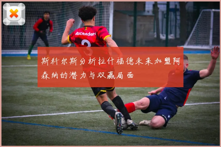 斯科尔斯分析拉什福德未来加盟阿森纳的潜力与双赢局面
