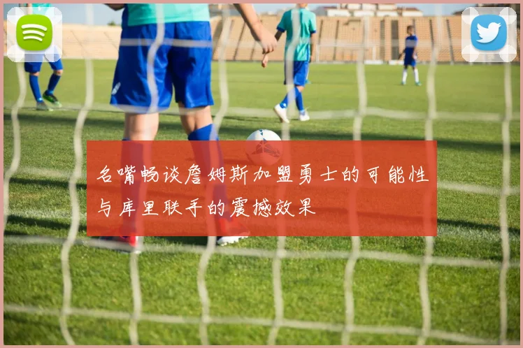 名嘴畅谈詹姆斯加盟勇士的可能性与库里联手的震撼效果