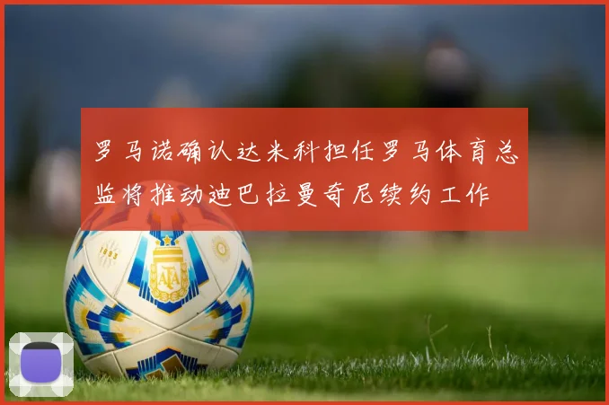 罗马诺确认达米科担任罗马体育总监将推动迪巴拉曼奇尼续约工作